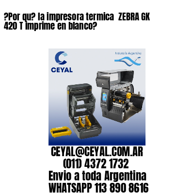 ?Por qu? la impresora termica  ZEBRA GK 420 T imprime en blanco?
