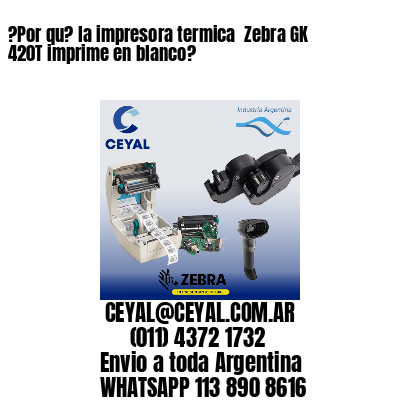 ?Por qu? la impresora termica  Zebra GK 420T imprime en blanco?